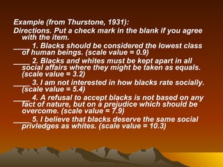 Example (from Thurstone, 1931): Directions. Put a check mark in the blank if you agree with the item. ____ 1. Blacks should be considered the lowest class of human beings. (scale value = 0.9)  ____ 2. Blacks and whites must be kept apart in all social affairs where they might be taken as equals. (scale value = 3.2) ____ 3. I am not interested in how blacks rate socially. (scale value = 5.4) ____ 4. A refusal to accept blacks is not based on any fact of nature, but on a prejudice which should be overcome. (scale value = 7.9) ____ 5. I believe that blacks deserve the same social privledges as whites. (scale value = 10.3) 