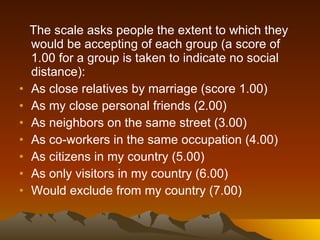The scale asks people the extent to which they would be accepting of each group (a score of 1.00 for a group is taken to indicate no social distance): As close relatives by marriage (score 1.00)  As my close personal friends (2.00)  As neighbors on the same street (3.00)  As co-workers in the same occupation (4.00)  As citizens in my country (5.00)  As only visitors in my country (6.00)  Would exclude from my country (7.00)  