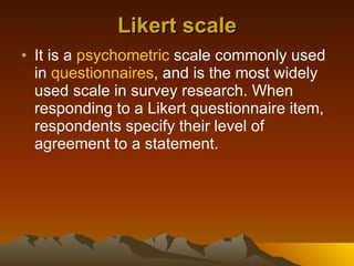 Likert scale It is a  psychometric  scale commonly used in  questionnaires , and is the most widely used scale in survey research. When responding to a Likert questionnaire item, respondents specify their level of agreement to a statement.  