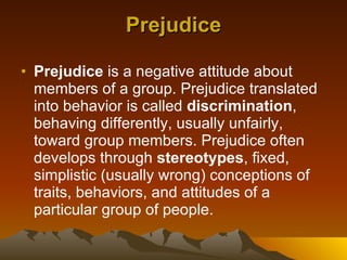 Prejudice Prejudice  is a negative attitude about members of a group. Prejudice translated into behavior is called  discrimination , behaving differently, usually unfairly, toward group members. Prejudice often develops through  stereotypes , fixed, simplistic (usually wrong) conceptions of traits, behaviors, and attitudes of a particular group of people.  