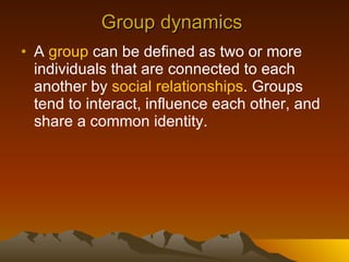 Group dynamics  A  group  can be defined as two or more individuals that are connected to each another by  social relationships . Groups tend to interact, influence each other, and share a common identity.  
