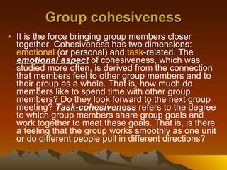 Group cohesiveness It is the force bringing group members closer together. Cohesiveness has two dimensions:  emotional  (or personal) and  task -related. The  emotional aspect  of cohesiveness, which was studied more often, is derived from the connection that members feel to other group members and to their group as a whole. That is, how much do members like to spend time with other group members? Do they look forward to the next group meeting?  Task-cohesiveness  refers to the degree to which group members share group goals and work together to meet these goals. That is, is there a feeling that the group works smoothly as one unit or do different people pull in different directions?  