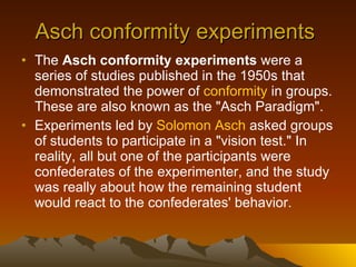 Asch conformity experiments  The  Asch conformity experiments  were a series of studies published in the 1950s that demonstrated the power of  conformity  in groups. These are also known as the "Asch Paradigm". Experiments led by  Solomon  Asch  asked groups of students to participate in a "vision test." In reality, all but one of the participants were confederates of the experimenter, and the study was really about how the remaining student would react to the confederates' behavior. 