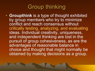 Group thinking  Groupthink  is a type of thought exhibited by group members who try to minimize conflict and reach consensus without  critically testing, analyzing, and evaluating  ideas. Individual creativity, uniqueness, and independent thinking are lost in the pursuit of group cohesiveness, as are the advantages of reasonable balance in choice and thought that might normally be obtained by making decisions as a group.  