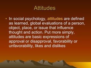 Attitudes  In social psychology,  attitudes  are defined as learned, global evaluations of a person, object, place, or issue that influence thought and action. Put more simply, attitudes are basic expressions of approval or disapproval, favorability or unfavorability, likes and dislikes  