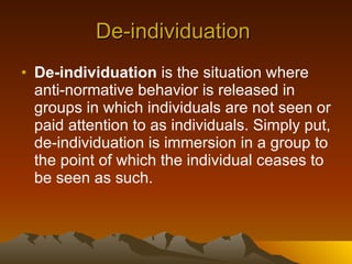 De-individuation  De-individuation  is the situation where anti-normative behavior is released in groups in which individuals are not seen or paid attention to as individuals. Simply put, de-individuation is immersion in a group to the point of which the individual ceases to be seen as such. 