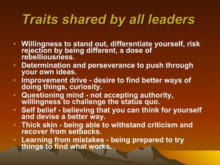 Traits shared by all leaders   Willingness to stand out, differentiate yourself, risk rejection by being different, a dose of rebelliousness.   Determination and perseverance to push through your own ideas.   Improvement drive - desire to find better ways of doing things, curiosity.   Questioning mind - not accepting authority, willingness to challenge the status quo.   Self belief - believing that you can think for yourself and devise a better way.   Thick skin - being able to withstand criticism and recover from setbacks.   Learning from mistakes - being prepared to try things to find what works.   