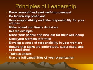 Principles of Leadership  Know yourself and seek self-improvement   Be technically proficient Seek responsibility and take responsibility for your actions   Make sound and timely decisions   Set the example Know your people and look out for their well-being   Keep your workers informed   Develop a sense of responsibility in your workers   Ensure that tasks are understood, supervised, and accomplished   Train as a team   Use the full capabilities of your organization   
