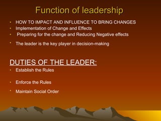 Function of leadership  HOW TO IMPACT AND INFLUENCE TO BRING CHANGES  Implementation of Change and Effects Preparing for the change and Reducing Negative effects  The leader is the key player in decision-making   DUTIES OF THE LEADER: Establish the Rules Enforce the Rules Maintain Social Order   