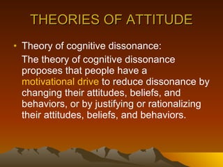 THEORIES OF ATTITUDE Theory of cognitive dissonance: The theory of cognitive dissonance proposes that people have a  motivational drive  to reduce dissonance by changing their attitudes, beliefs, and behaviors, or by justifying or rationalizing their attitudes, beliefs, and behaviors.  