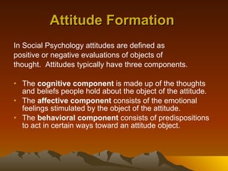Attitude Formation   In Social Psychology attitudes are defined as  positive or negative evaluations of objects of  thought.  Attitudes typically have three components. The  cognitive component  is made up of the thoughts and beliefs people hold about the object of the attitude. The  affective component  consists of the emotional feelings stimulated by the object of the attitude. The  behavioral component  consists of predispositions to act in certain ways toward an attitude object. 