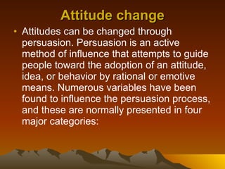 Attitude change Attitudes can be changed through persuasion. Persuasion is an active method of influence that attempts to guide people toward the adoption of an attitude, idea, or behavior by rational or emotive means. Numerous variables have been found to influence the persuasion process, and these are normally presented in four major categories:  