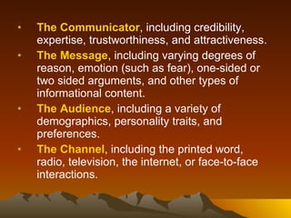 The Communicator , including credibility, expertise, trustworthiness, and attractiveness.  The Message , including varying degrees of reason, emotion (such as fear), one-sided or two sided arguments, and other types of informational content.  The Audience , including a variety of demographics, personality traits, and preferences.  The Channel , including the printed word, radio, television, the internet, or face-to-face interactions.  