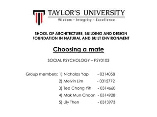 SHOOL OF ARCHITECTURE, BUILDING AND DESIGN
FOUNDATION IN NATURAL AND BUILT ENVIRONMENT

Choosing a mate
SOCIAL PSYCHOLOGY – PSY0103
Group members: 1) Nicholas Yap

- 0314058

2) Melvin Lim

- 0315772

3) Teo Chong Yih

- 0314660

4) Mak Mun Choon - 0314928
5) Lily Then

- 0313973

 