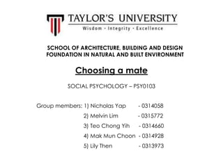 SCHOOL OF ARCHITECTURE, BUILDING AND DESIGN
FOUNDATION IN NATURAL AND BUILT ENVIRONMENT

Choosing a mate
SOCIAL PSYCHOLOGY – PSY0103
Group members: 1) Nicholas Yap

- 0314058

2) Melvin Lim

- 0315772

3) Teo Chong Yih

- 0314660

4) Mak Mun Choon - 0314928
5) Lily Then

- 0313973

 