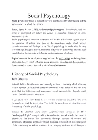 Social Psychology
Social psychology looks at human behaviour as influenced by other people and the
social context in which this occurs.
Baron, Byrne & Suls (1989), define social psychology as “the scientific field that
seeks to understand the nature and causes of individual behaviour in social
situations”. (p. 6).
Social psychologists deal with the factors that lead us to behave in a given way in
the presence of others, and look at the conditions under which certain
behaviour/actions and feelings occur. Social psychology is to do with the way
these feelings, thoughts, beliefs, intentions and goals are constructed and how such
psychological factors, in turn, influence our interactions with others.
Topics examined in social psychology include: the self concept, social cognition,
attribution theory, social influence, group processes, prejudice and discrimination,
interpersonal processes, aggression, attitudes and stereotypes.

History of Social Psychology
Early Influences
Aristotle believed that humans were naturally sociable, a necessity which allows us
to live together (an individual centered approach), whilst Plato felt that the state
controlled the individual and encouraged social responsibility through social
context (a socio-centered approach).
Hegel (1770–1831) introduced the concept that society has inevitable links with
the development of the social mind. This led to the idea of a group mind, important
in the study of social psychology.
Lazarus & Steinthal wrote about Anglo-European influences in 1860.
“Volkerpsychologie” emerged, which focused on the idea of a collective mind. It
emphasized the notion that personality develops because of cultural and
community influences, especially through language, which is both a social product
of the community as well as a means of encouraging particular social thought in

 
