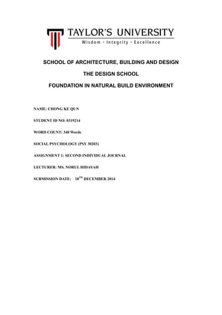 SCHOOL OF ARCHITECTURE, BUILDING AND DESIGN
THE DESIGN SCHOOL
FOUNDATION IN NATURAL BUILD ENVIRONMENT
NAME: CHONG KE QUN
STUDENT ID NO: 0319214
WORD COUNT: 340 Words
SOCIAL PSYCHOLOGY (PSY 30203)
ASSIGNMENT 1: SECOND INDIVIDUAL JOURNAL
LECTURER: MS. NORUL HIDAYAH
SUBMISSION DATE: 18TH
DECEMBER 2014
 