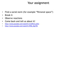 Your assignment
• Find a social norm (for example “Personal space”)
• Break it
• Observe reactions
• Come back and tell us about it!
• http://www.youtube.com/watch?v=mvUPLN_eaVw
• http://www.youtube.com/watch?v=fPDk_Ogr7FA
 
