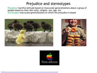 Prejudice and stereotypes
Image sources
http://workcharacters.wikispaces.com/Stereotypes http://www.aaroncareaga.com/category/political/ http://www.thenextgreatgeneration.com/2011/01/the-addictive-90s/
Prejudice: harmful attitude based on inaccurate generalizations about a group of
people based on their skin color, religion, sex, age, etc
Stereotype: inaccurate generalization on which the prejudice is based
 