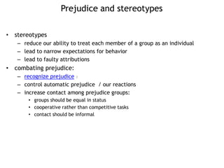 Prejudice and stereotypes
• stereotypes
– reduce our ability to treat each member of a group as an individual
– lead to narrow expectations for behavior
– lead to faulty attributions
• combating prejudice:
– recognize prejudice 8
– control automatic prejudice / our reactions
– increase contact among prejudice groups:
• groups should be equal in status
• cooperative rather than competitive tasks
• contact should be informal
 