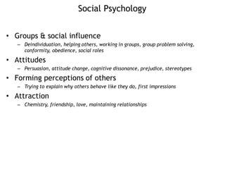 Social Psychology
• Groups & social influence
– Deindividuation, helping others, working in groups, group problem solving,
conformity, obedience, social roles
• Attitudes
– Persuasion, attitude change, cognitive dissonance, prejudice, stereotypes
• Forming perceptions of others
– Trying to explain why others behave like they do, first impressions
• Attraction
– Chemistry, friendship, love, maintaining relationships
 