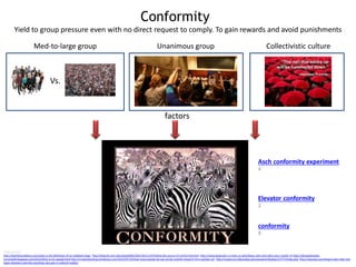 Conformity
Image sources
http://koehleracademy.com/what-is-the-definition-of-an-obedient-dog/ http://blog.lib.umn.edu/wlas0006/1001/2011/12/finding-the-source-of-conformity.html http://www.keepcalm-o-matic.co.uk/p/keep-calm-and-obey-your-master-4/ http://abcwednesday-
mrsnesbitt.blogspot.com/2012/05/p-is-for-people.html http://rmsbunkerblog.wordpress.com/2012/07/12/how-many-people-do-we-survey-market-research-firm-upstate-ny/ http://santacruz.indymedia.org/newswire/display/17777/index.php http://zeezoey.com/blog/a-year-later-the-
japan-disasters-and-the-surviving-cats-part-2-cultural-reality/
factors
Vs.
Yield to group pressure even with no direct request to comply. To gain rewards and avoid punishments
Asch conformity experiment
4
Med-to-large group Unanimous group Collectivistic culture
Elevator conformity
2
conformity
9
 