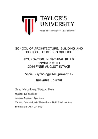 SCHOOL OF ARCHITECTURE, BUILDING AND
DESIGN THE DESIGN SCHOOL
FOUNDATION IN NATURAL BUILD
ENVIRONMENT
2014 FNBE AUGUST INTAKE
Social Psychology Assignment 1-
Individual Journal
Name: Marco Leong Wong Ka Henn
Student ID: 0320026
Session: Monday 4pm-6pm
Course: Foundation in Natural and Built Environments
Submission Date: 27/4/15
 