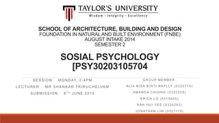 SCHOOL OF ARCHITECTURE, BUILDING AND DESIGN
FOUNDATION IN NATURALAND BUILT ENVIRONMENT (FNBE)
AUGUST INTAKE 2014
SEMESTER 2
SOSIAL PSYCHOLOGY
[PSY30203105704
SESSION: MONDAY, 2-4PM
LECTURER: MR SHANKAR TRIRUCHELVAM
SUBMISSION: 8T H JUNE 2015
GROUP MEMBER:
ALIA NISA BINTI RAFLLY (0320774)
AMANDA CHIONG (0320328)
ERICA LO (0319005)
HAN HUI YEE (0320283)
JONATHAN LIM (0321119)
 