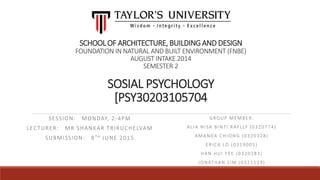 SCHOOL OF ARCHITECTURE, BUILDING AND DESIGN
FOUNDATION IN NATURAL AND BUILT ENVIRONMENT (FNBE)
AUGUST INTAKE 2014
SEMESTER 2
SOSIAL PSYCHOLOGY
[PSY30203105704
SESSION: MONDAY, 2-4PM
LECTURER: MR SHANKAR TRIRUCHELVAM
SUBMISSION: 8TH JUNE 2015
GROUP MEMBER:
ALIA NISA BINTI RAFLLY (0320774)
AMANDA CHIONG (0320328)
ERICA LO (0319005)
HAN HUI YEE (0320283)
JONATHAN LIM (0321119)
 