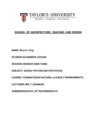 SCHOOL OF ARCHITECTURE, BUILDING AND DESIGN
NAME: Boon Li Ying
STUDENT ID NUMBER: 0323839
SESSION: MONDAY (8AM-10AM)
SUBJECT: SOCIAL PSYCHOLOGY(PSYC0103)
COURSE: FOUNDATION IN NATURAL and BUILT ENVIRONMENTS
LECTURER: MR. T.SHANKAR
SUBMISSIONDATE: 30th
NOVEMBER2015
 