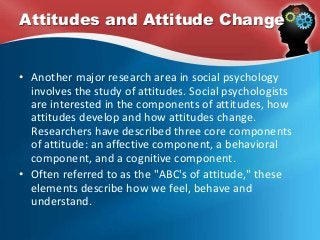 Attitudes and Attitude Change
• Another major research area in social psychology
involves the study of attitudes. Social psychologists
are interested in the components of attitudes, how
attitudes develop and how attitudes change.
Researchers have described three core components
of attitude: an affective component, a behavioral
component, and a cognitive component.
• Often referred to as the "ABC's of attitude," these
elements describe how we feel, behave and
understand.
 