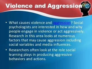 Violence and Aggression
• What causes violence and aggression? Social
psychologists are interested in how and why
people engage in violence or act aggressively.
Research in this area looks at numerous
factors that may cause aggression including
social variables and media influences.
• Researchers often look at the role social
learning plays in producing aggressive
behaviors and actions.
 