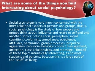 What are some of the things you find
interesting about social psychology?
• Social psychology is very much concerned with the
inter-relational aspects of persons and groups; that is,
social psychology is the study of how people and
groups think about, influence and relate to self and one
another. Topics include social perception, social
cognition, conformity, compliance, obedience,
attitudes, persuasion, group processes, prejudice,
aggression, pro-social behavior, conflict management,
attraction, close relationships, and marriage. I find all
of these topics intrinsically interesting, as do most
students and persons, because this is a large part of
the “stuff” of living.
 