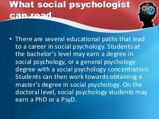 What social psychologist
can read
• There are several educational paths that lead
to a career in social psychology. Students at
the bachelor’s level may earn a degree in
social psychology, or a general psychology
degree with a social psychology concentration.
Students can then work towards obtaining a
master’s degree in social psychology. On the
doctoral level, social psychology students may
earn a PhD or a PsyD.
 