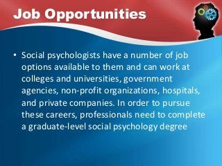 Job Opportunities
• Social psychologists have a number of job
options available to them and can work at
colleges and universities, government
agencies, non-profit organizations, hospitals,
and private companies. In order to pursue
these careers, professionals need to complete
a graduate-level social psychology degree
 