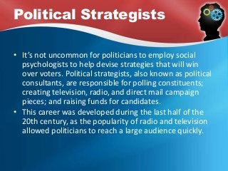 Political Strategists
• It’s not uncommon for politicians to employ social
psychologists to help devise strategies that will win
over voters. Political strategists, also known as political
consultants, are responsible for polling constituents;
creating television, radio, and direct mail campaign
pieces; and raising funds for candidates.
• This career was developed during the last half of the
20th century, as the popularity of radio and television
allowed politicians to reach a large audience quickly.
 