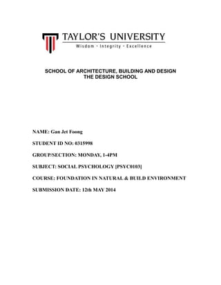 SCHOOL OF ARCHITECTURE, BUILDING AND DESIGN
THE DESIGN SCHOOL
NAME: Gan Jet Foong
STUDENT ID NO: 0315998
GROUP/SECTION: MONDAY, 1-4PM
SUBJECT: SOCIAL PSYCHOLOGY [PSYC0103]
COURSE: FOUNDATION IN NATURAL & BUILD ENVIRONMENT
SUBMISSION DATE: 12th MAY 2014
 