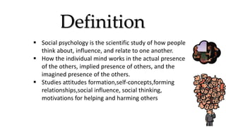 Definition
 Social psychology is the scientific study of how people
think about, influence, and relate to one another.
 How the individual mind works in the actual presence
of the others, implied presence of others, and the
imagined presence of the others.
 Studies attitudes formation,self-concepts,forming
relationships,social influence, social thinking,
motivations for helping and harming others
 