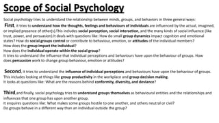 Scope of Social Psychology
Social psychology tries to understand the relationship between minds, groups, and behaviors in three general ways:
First, it tries to understand how the thoughts, feelings and behaviours of individuals are influenced by the actual, imagined,
or implied presence of other(s).This includes social perception, social interaction, and the many kinds of social influence (like
trust, power, and persuasion).It deals with questions like: How do small group dynamics impact cognition and emotional
states? How do social groups control or contribute to behaviour, emotion, or attitudes of the individual members?
How does the group impact the individual?
How does the individual operate within the social group?
It tries to understand the influence that individual perceptions and behaviours have upon the behaviour of groups. How
does persuasion work to change group behaviour, emotion or attitudes?
Second, it tries to understand the influence of individual perceptions and behaviours have upon the behaviour of groups.
This includes looking at things like group productivity in the workplace and group decision making.
It looks at questions like: What are the reasons behind conformity, diversity, and deviance?
Third,and finally, social psychology tries to understand groups themselves as behavioural entities and the relationships and
influences that one group has upon another group.
It enquires questions like: What makes some groups hostile to one another, and others neutral or civil?
Do groups behave in a different way than an individual outside the group?
 