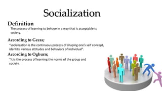 Socialization
Definition
The process of learning to behave in a way that is acceptable to
society.
According to Gecas;
“socialization is the continuous process of shaping one’s self concept,
identity, various attitudes and behaviors of individual”.
According to Ogburn;
“It is the process of learning the norms of the group and
society.
 