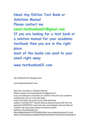 Need Any Edition Test Bank or
Solutions Manual
Please contact me
email:testbanksm01@gmail.com
If you are looking for a test bank or
a solution manual for your academic
textbook then you are in the right
place
most of the books can send to your
email right away
www.testbanksm01.com
http://testbanksm01.blogspot.com/
www.testbanksolution01.com
Need Any Test Bank or Solutions Manual
Please contact me email:testbanksm01@gmail.com
If you are looking for a test bank or a solution manual for your academic
textbook then you are in the right place
most of the books can send to your email right away
testbank Test Bank PPT Solution Manual solutionsmanual SM TB sm tb
papertest PAPERTEST exam test exam quit testpaper Instructor Manual
Teacher note case study studies homework answers
#solution manual#,#Instructor
Manual##testbank#,#TESTBANK#,#http://www.testbanksolution01.com#
#SOLUTION MANUAL#,#SM#,#TB#,#PAPERTEST#,#EXAM TEST#,#QUIT
 