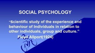 SOCIAL PSYCHOLOGY
“scientific study of the experience and
behaviour of Individuals in relation to
other individuals, group and culture.”
Floyd Allport(1924)
 