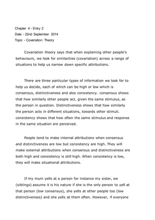 Chapter 4 - Entry 2 
Date - 22nd September 2014 
Topic - Covariation Theory 
Covariation theory says that when explaining other people’s 
behaviours, we look for similarities (covariation) across a range of 
situations to help us narrow down specific attributions. 
There are three particular types of information we look for to 
help us decide, each of which can be high or low which is 
consensus, distinctiveness and also consistency. consensus shows 
that how similarly other people act, given the same stimulus, as 
the person in question. Distinctiveness shows that how similarly 
the person acts in different situations, towards other stimuli. 
consistency shows that how often the same stimulus and response 
in the same situation are perceived. 
People tend to make internal attributions when consensus 
and distinctiveness are low but consistency are high. They will 
make external attributions when consensus and distinctiveness are 
both high and consistency is still high. When consistency is low, 
they will make situational attributions. 
If my mum yells at a person for instance my sister, we 
(siblings) assume it is his nature if she is the only person to yell at 
that person (low consensus), she yells at other people too (low 
distinctiveness) and she yells at them often. However, if everyone 
 