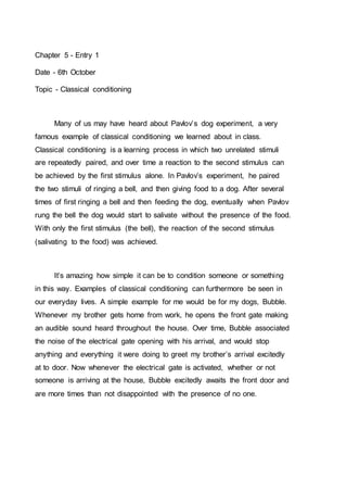Chapter 5 - Entry 1 
Date - 6th October 
Topic - Classical conditioning 
Many of us may have heard about Pavlov’s dog experiment, a very 
famous example of classical conditioning we learned about in class. 
Classical conditioning is a learning process in which two unrelated stimuli 
are repeatedly paired, and over time a reaction to the second stimulus can 
be achieved by the first stimulus alone. In Pavlov’s experiment, he paired 
the two stimuli of ringing a bell, and then giving food to a dog. After several 
times of first ringing a bell and then feeding the dog, eventually when Pavlov 
rung the bell the dog would start to salivate without the presence of the food. 
With only the first stimulus (the bell), the reaction of the second stimulus 
(salivating to the food) was achieved. 
It’s amazing how simple it can be to condition someone or something 
in this way. Examples of classical conditioning can furthermore be seen in 
our everyday lives. A simple example for me would be for my dogs, Bubble. 
Whenever my brother gets home from work, he opens the front gate making 
an audible sound heard throughout the house. Over time, Bubble associated 
the noise of the electrical gate opening with his arrival, and would stop 
anything and everything it were doing to greet my brother’s arrival excitedly 
at to door. Now whenever the electrical gate is activated, whether or not 
someone is arriving at the house, Bubble excitedly awaits the front door and 
are more times than not disappointed with the presence of no one. 
 