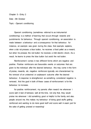 Chapter 5 - Entry 2 
Date - 6th October 
Topic - Operant conditioning 
Operant conditioning (sometimes referred to as instrumental 
conditioning) is a method of learning that occurs through rewards and 
punishments for behaviour. Through operant conditioning, an association is 
made between a behaviour and a consequence for that behaviour. for 
instance, an example was given during the class. that example explains, 
when a lab rat presses a blue button, he receives a food pellet as a reward, 
but when he presses the red button he receives a mild electric shock. As a 
result, he learns to press the blue button but avoid the red button. 
Reinforcement comes in two different forms which are negative and 
positive. Positive reinforcers are favourable events or outcomes that are 
given to the individual after the desired behaviour. this may come in the form 
of praise, rewards, etc. negative reinforcers typically are characterised by 
the removal of an undesired or unpleasant outcome after the desired 
behaviour. A response is strengthened as something considered negative is 
removed. And the goal in both of these cases of reinforcement is for the 
behaviour to increase. 
for positive reinforcement, my parents often reward me whenever i 
score well in test of behaves well all the time. not only that, they would 
praise me whenever i did something good or helpful to the family and also 
people around me. this makes my behaviour of doing good stuffs getting 
reinforced and wanting to do more good stuff and score well in exam just for 
the sake of getting praised or rewarding! 
 