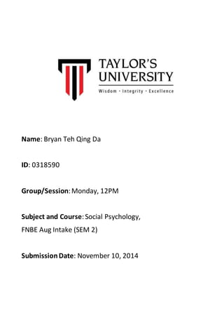 Name: Bryan Teh Qing Da 
ID: 0318590 
Group/Session: Monday, 12PM 
Subject and Course: Social Psychology, 
FNBE Aug Intake (SEM 2) 
Submission Date: November 10, 2014 
