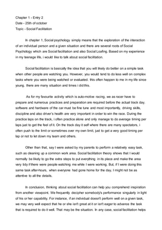 Chapter 1 - Entry 2 
Date - 25th of october 
Topic - Social Facilitation 
In chapter 1, Social psychology simply means that the exploration of the interaction 
of an individual person and a given situation and there are several roots of Social 
Psychology which are Social facilitation and also Social Loafing. Based on my experience 
in my teenage life, i would like to talk about social facilitation. 
Social facilitation is basically the idea that you will likely do better on a simple task 
when other people are watching you. However, you would tend to do less well on complex 
tasks where you were being watched or evaluated. this often happen to me in my life since 
young. there are many situation and times i did this. 
As for my favourite activity which is auto-motive racing, we as racer have to 
prepare and numerous practices and preparation are required before the actual track day. 
software and hardware of the car must be fine tune and most importantly, driving skills, 
discipline and also driver’s health are very important in order to win the race. During the 
practice laps on the track, i often practice alone and only manage to do average timing per 
laps just to get the feel of it. On the track day it self where there are many spectators, i 
often push to the limit or sometimes over my own limit, just to get a very good timing per 
lap or not to let down my team and others. 
Other than that, say I were asked by my parents to perform a relatively easy task, 
such as cleaning up a common work area. Social facilitation theory shows that I would 
normally be likely to go the extra steps to put everything in its place and make the area 
very tidy if there were people watching me while I were working. But, if I were doing this 
same task after-hours, when everyone had gone home for the day, I might not be as 
attentive to all the details. 
In conclusion, thinking about social facilitation can help you comprehend inspiration 
from another viewpoint. We frequently decipher somebody's performance singularly in light 
of his or her capability. For instance, if an individual doesn't perform well on a given task, 
we may very well expect that he or she isn't great at it or isn't eager to advance the task 
that is required to do it well. That may be the situation. In any case, social facilitation helps 
 