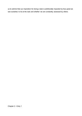 us to admire that our inspiration for doing a task is additionally impacted by how great we 
see ourselves to be at the task and whether we are constantly assessed by others. 
Chapter 2 - Entry 1 
 