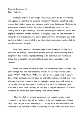 Date - 1st September 2014 
Topic - Motivation 
In chapter 2 of Social psychology, i have finally learnt the the real meaning 
and explanation regarding the sub-topic “motivation”. Motivation is defined as the 
process that initiates, guides, and maintains goal-oriented behaviours. Motivation is 
what causes us to act, whether it is getting a glass of water to reduce thirst or 
reading a book to gain knowledge. It involves the biological, emotional, social, and 
cognitive forces that activate behaviour. In everyday usage, the term motivation is 
frequently used to describe why a person does something. For example, you might 
say that a student is so motivated to get into a clinical psychology program that she 
spends every night studying. 
In my case, motivation has always been absent in most of the task that i 
encounter. for example, no motivation to study or revise for the upcoming test or 
assignment thus resulting in procrastinating to the last minute and resulting in 
limited time to complete work or insufficient revise done causing bad result 
outcome. 
In this case, i often mix or try to blend in to hardworking bunch of friends. they 
often manage their time well for studies and also for fun times because of the 
slogan “WORK HARD PLAY HARD”. They also produces good result in tests, by 
then, it helps by keeping my motivation up and will be motivated to study and revise 
whenever i am free. In order to keep my motivation up and score well for exams, 
my parents came out with a way of reinforcing it, which is by “rewarding” me if i 
score well in tests! That’s definitely the best way to keep my motivation up in order 
to achieve the reward that might be thing i have always wanted! 
Other than that, my physical appearance might appear smaller in size 
compared to my friends. they all say by hitting to the gym regularly and discipline 
might helps me gain in size and strength. I obviously know that helps but I’m still 
remaining at my size after so much of consulting from my friends and others due to 
 