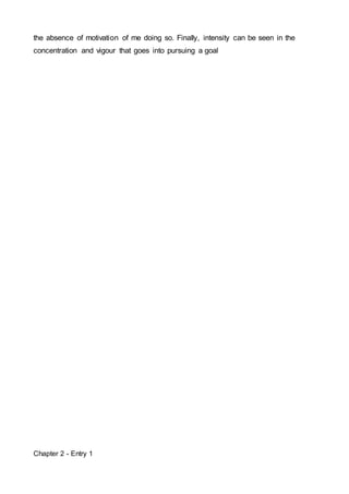 the absence of motivation of me doing so. Finally, intensity can be seen in the 
concentration and vigour that goes into pursuing a goal 
Chapter 2 - Entry 1 
 